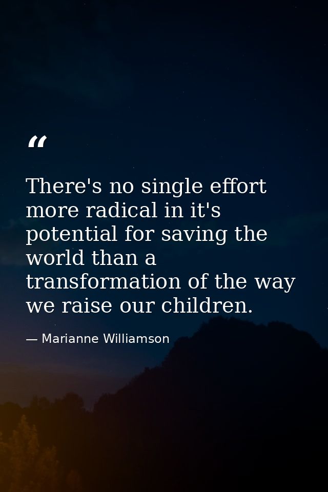 There's no single effort more radical in it's potential for saving the world than a transformation of the way we raise o — Marianne Williamson