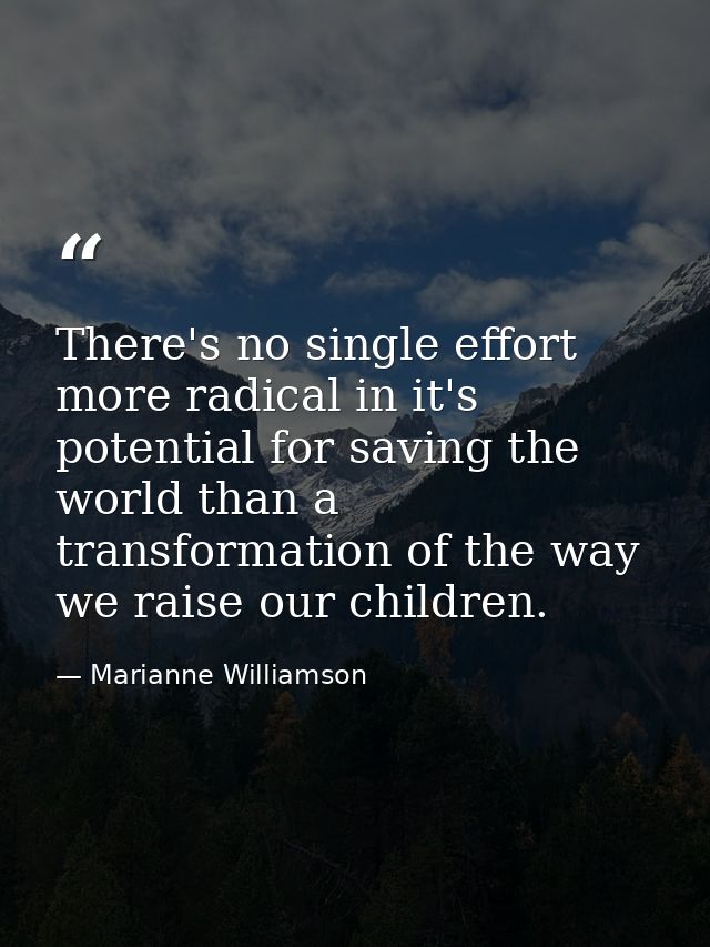 There's no single effort more radical in it's potential for saving the world than a transformation of the way we raise o — Marianne Williamson