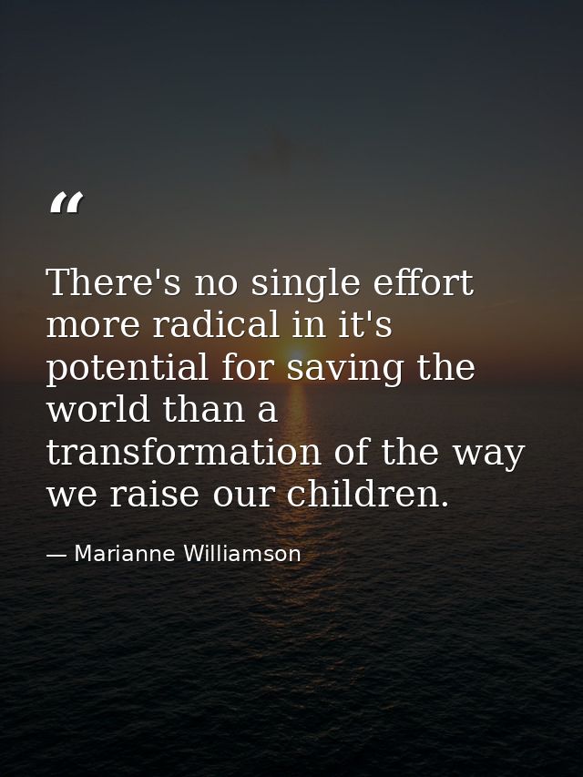 There's no single effort more radical in it's potential for saving the world than a transformation of the way we raise o — Marianne Williamson