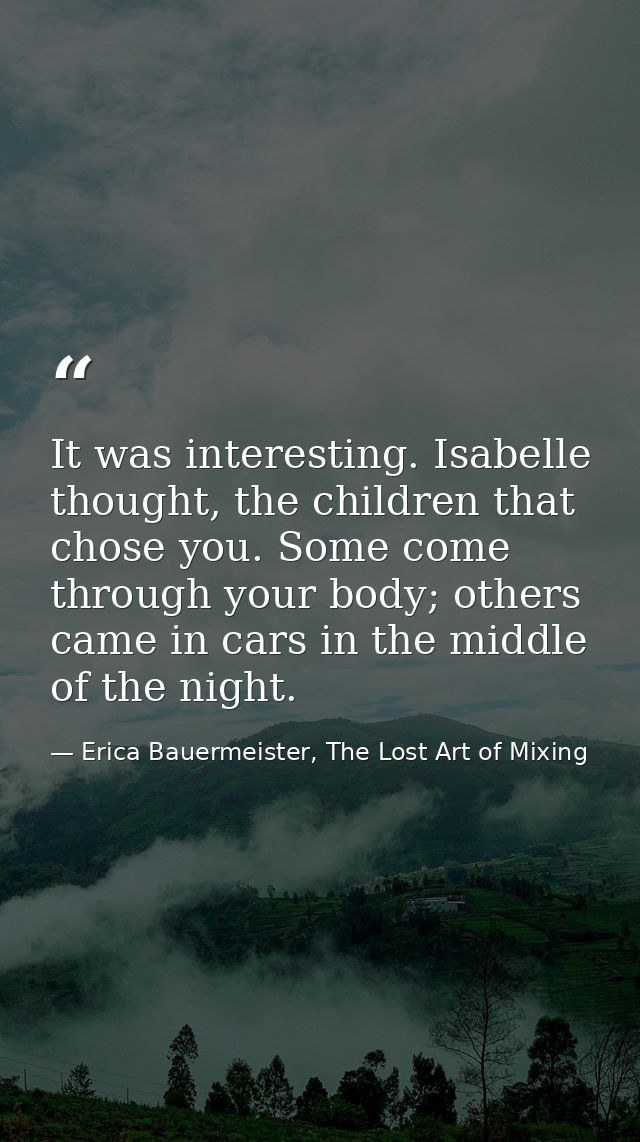 It was interesting. Isabelle thought, the children that chose you. Some come through your body; others came in cars in t — Erica Bauermeister, The Lost Art of Mixing