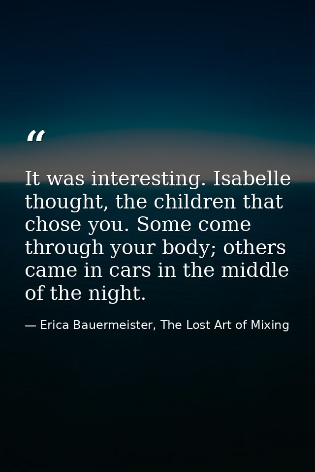 It was interesting. Isabelle thought, the children that chose you. Some come through your body; others came in cars in t — Erica Bauermeister, The Lost Art of Mixing
