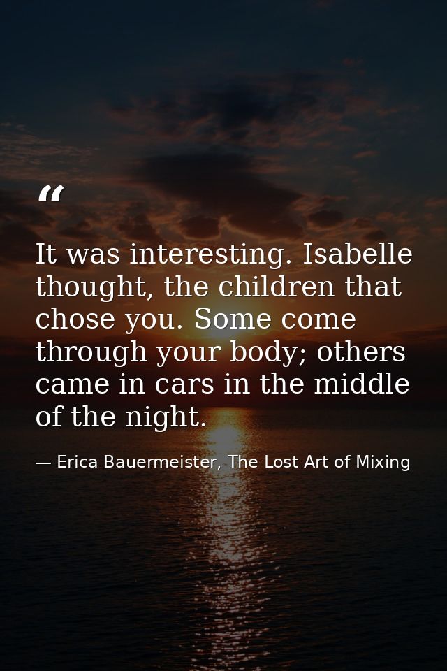 It was interesting. Isabelle thought, the children that chose you. Some come through your body; others came in cars in t — Erica Bauermeister, The Lost Art of Mixing