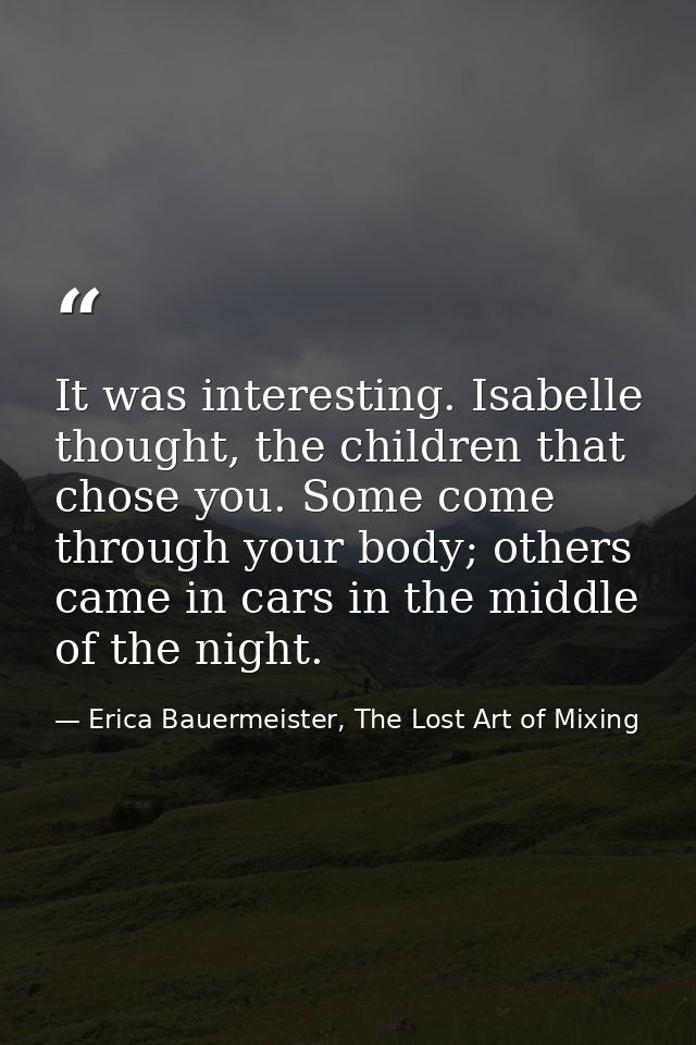 It was interesting. Isabelle thought, the children that chose you. Some come through your body; others came in cars in t — Erica Bauermeister, The Lost Art of Mixing