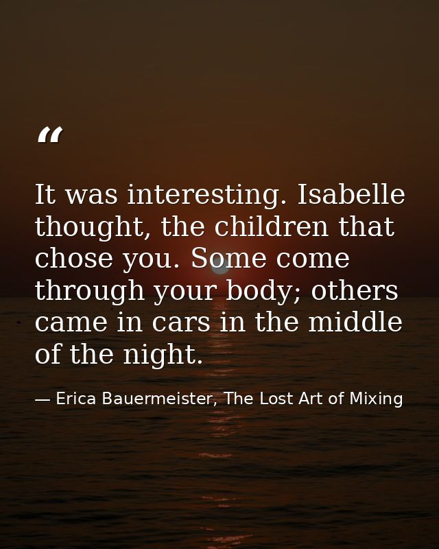 It was interesting. Isabelle thought, the children that chose you. Some come through your body; others came in cars in t — Erica Bauermeister, The Lost Art of Mixing