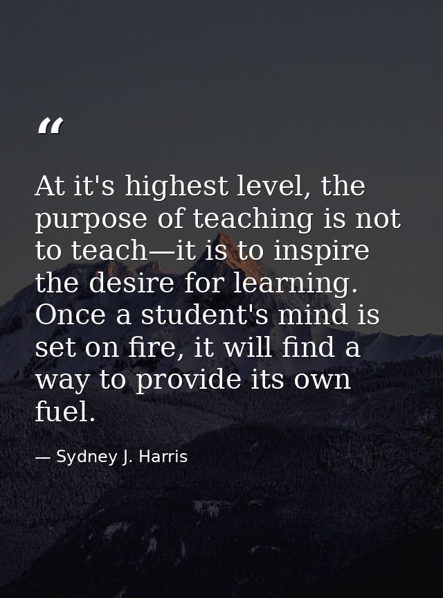 At it's highest level, the purpose of teaching is not to teach—it is to inspire the desire for learning. Once a student' — Sydney J. Harris