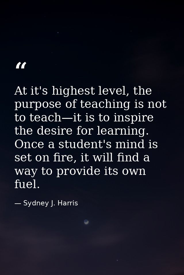 At it's highest level, the purpose of teaching is not to teach—it is to inspire the desire for learning. Once a student' — Sydney J. Harris