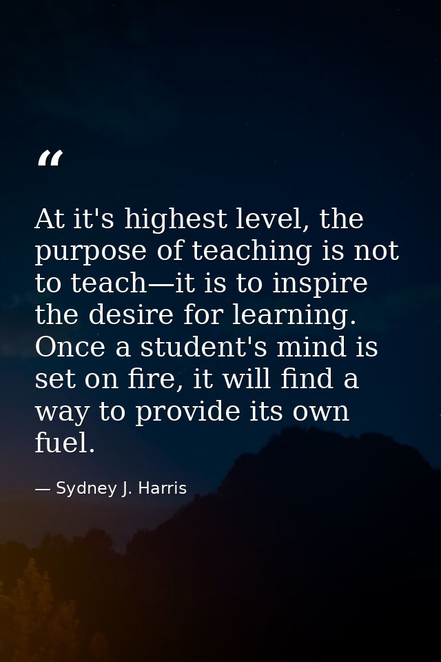 At it's highest level, the purpose of teaching is not to teach—it is to inspire the desire for learning. Once a student' — Sydney J. Harris