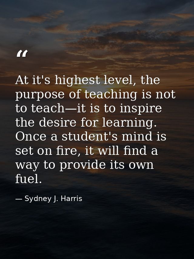 At it's highest level, the purpose of teaching is not to teach—it is to inspire the desire for learning. Once a student' — Sydney J. Harris