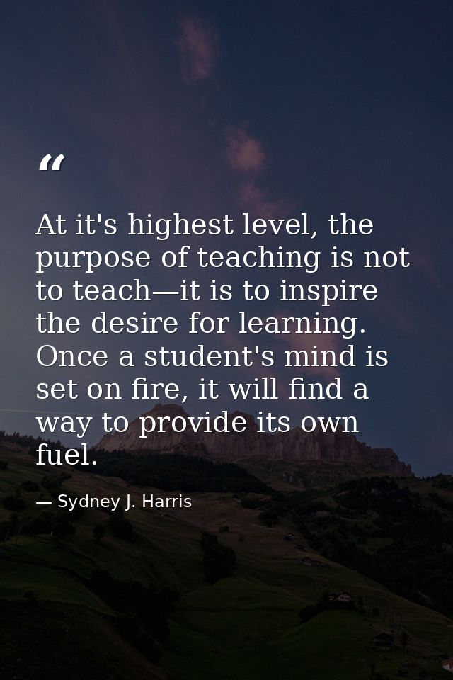 At it's highest level, the purpose of teaching is not to teach—it is to inspire the desire for learning. Once a student' — Sydney J. Harris