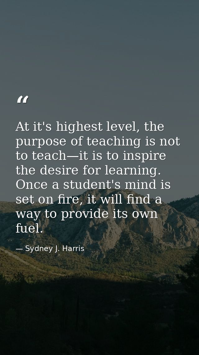 At it's highest level, the purpose of teaching is not to teach—it is to inspire the desire for learning. Once a student' — Sydney J. Harris