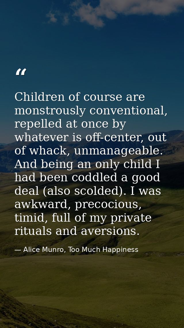 Children of course are monstrously conventional, repelled at once by whatever is off-center, out of whack, unmanageable. — Alice Munro, Too Much Happiness