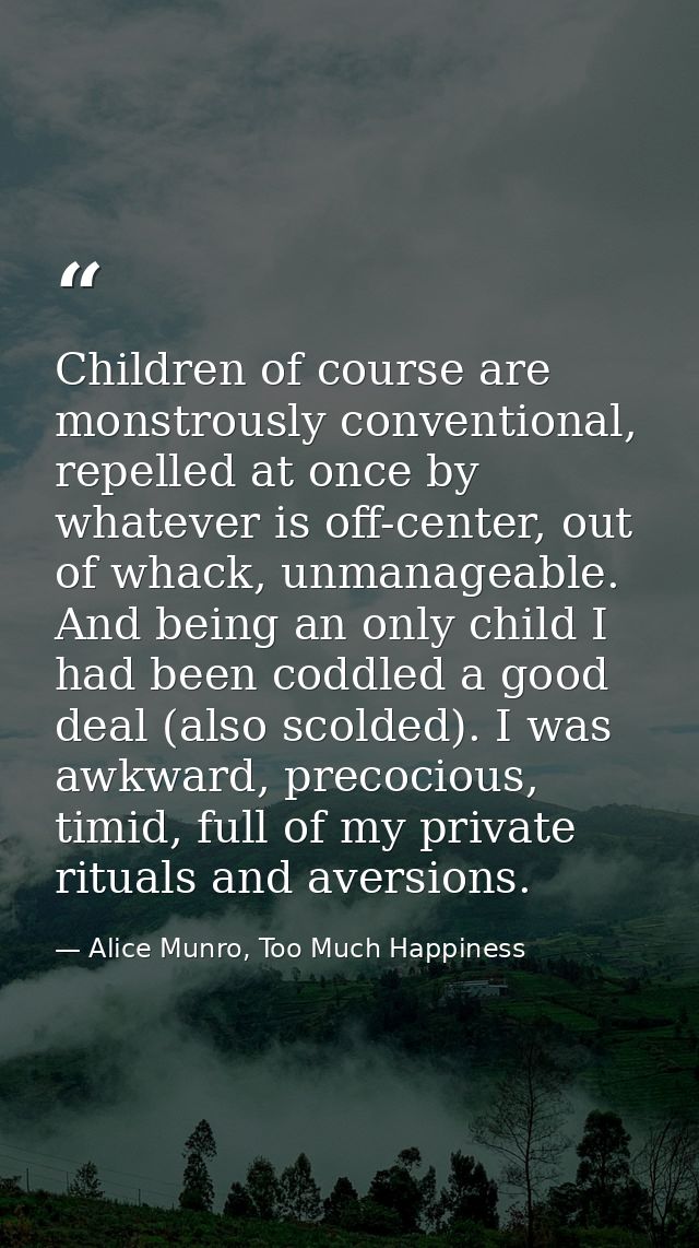 Children of course are monstrously conventional, repelled at once by whatever is off-center, out of whack, unmanageable. — Alice Munro, Too Much Happiness