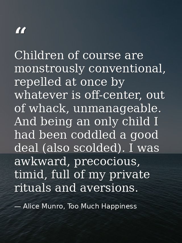Children of course are monstrously conventional, repelled at once by whatever is off-center, out of whack, unmanageable. — Alice Munro, Too Much Happiness