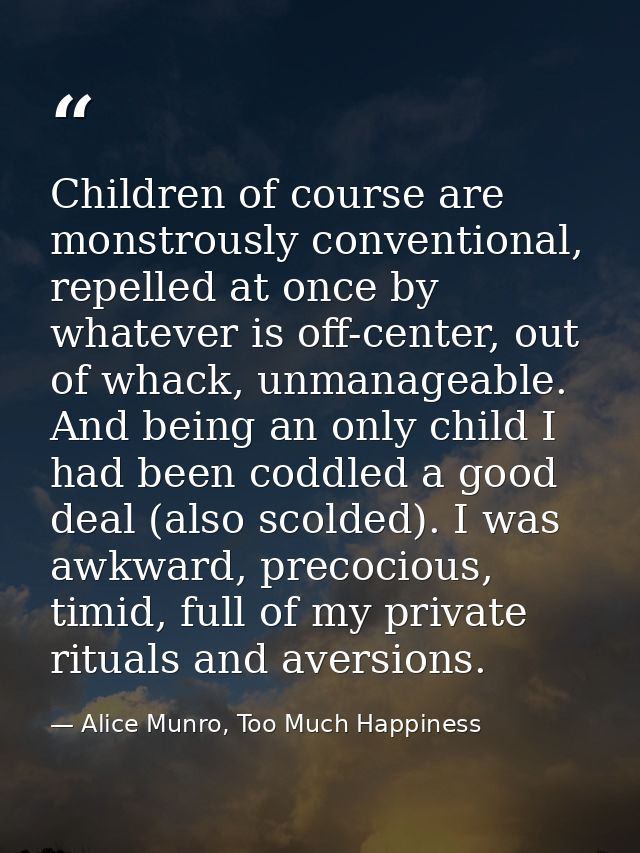 Children of course are monstrously conventional, repelled at once by whatever is off-center, out of whack, unmanageable. — Alice Munro, Too Much Happiness