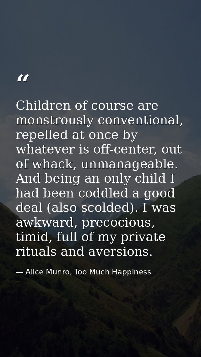 Children of course are monstrously conventional, repelled at once by whatever is off-center, out of whack, unmanageable. — Alice Munro, Too Much Happiness