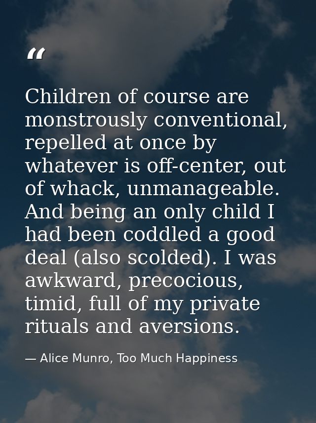 Children of course are monstrously conventional, repelled at once by whatever is off-center, out of whack, unmanageable. — Alice Munro, Too Much Happiness