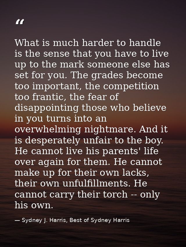 What is much harder to handle is the sense that you have to live up to the mark someone else has set for you. The grades — Sydney J. Harris, Best of Sydney Harris