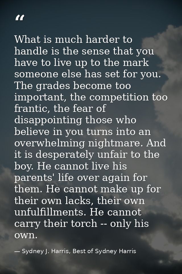 What is much harder to handle is the sense that you have to live up to the mark someone else has set for you. The grades — Sydney J. Harris, Best of Sydney Harris