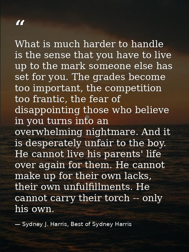 What is much harder to handle is the sense that you have to live up to the mark someone else has set for you. The grades — Sydney J. Harris, Best of Sydney Harris