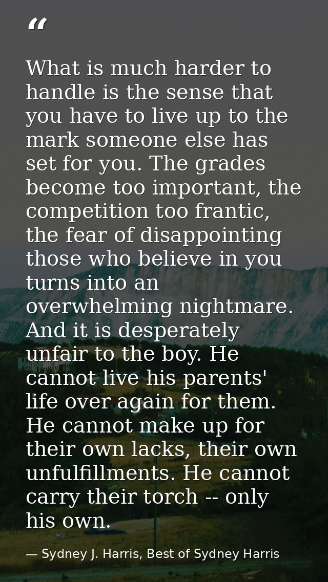 What is much harder to handle is the sense that you have to live up to the mark someone else has set for you. The grades — Sydney J. Harris, Best of Sydney Harris