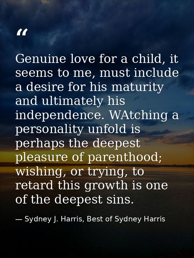 Genuine love for a child, it seems to me, must include a desire for his maturity and ultimately his independence. WAtchi — Sydney J. Harris, Best of Sydney Harris