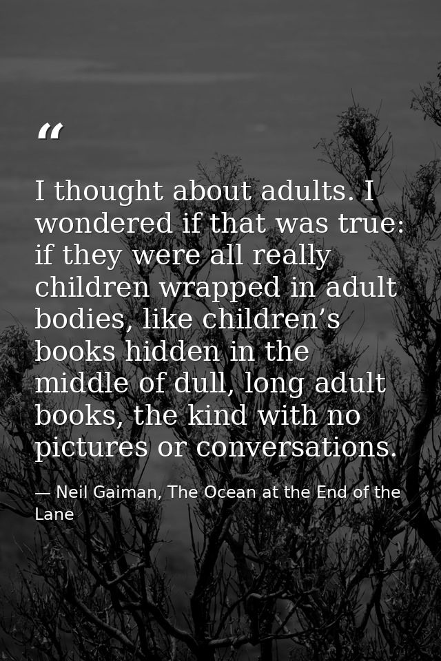 I thought about adults. I wondered if that was true: if they were all really children wrapped in adult bodies, like chil — Neil Gaiman, The Ocean at the End of the Lane