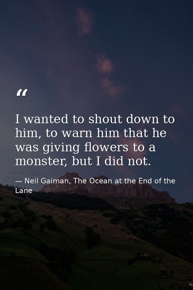 I wanted to shout down to him, to warn him that he was giving flowers to a monster, but I did not. — Neil Gaiman, The Ocean at the End of the Lane