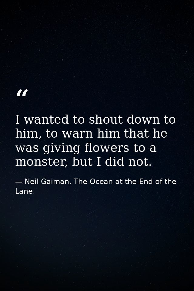 I wanted to shout down to him, to warn him that he was giving flowers to a monster, but I did not. — Neil Gaiman, The Ocean at the End of the Lane