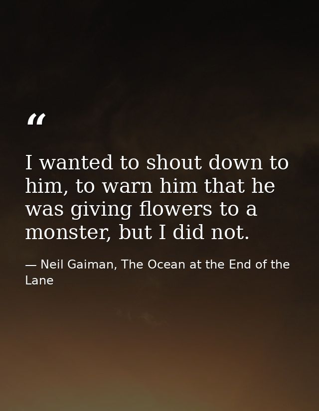 I wanted to shout down to him, to warn him that he was giving flowers to a monster, but I did not. — Neil Gaiman, The Ocean at the End of the Lane