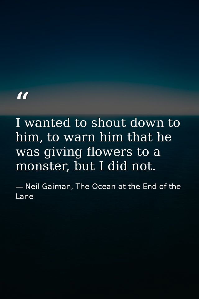 I wanted to shout down to him, to warn him that he was giving flowers to a monster, but I did not. — Neil Gaiman, The Ocean at the End of the Lane