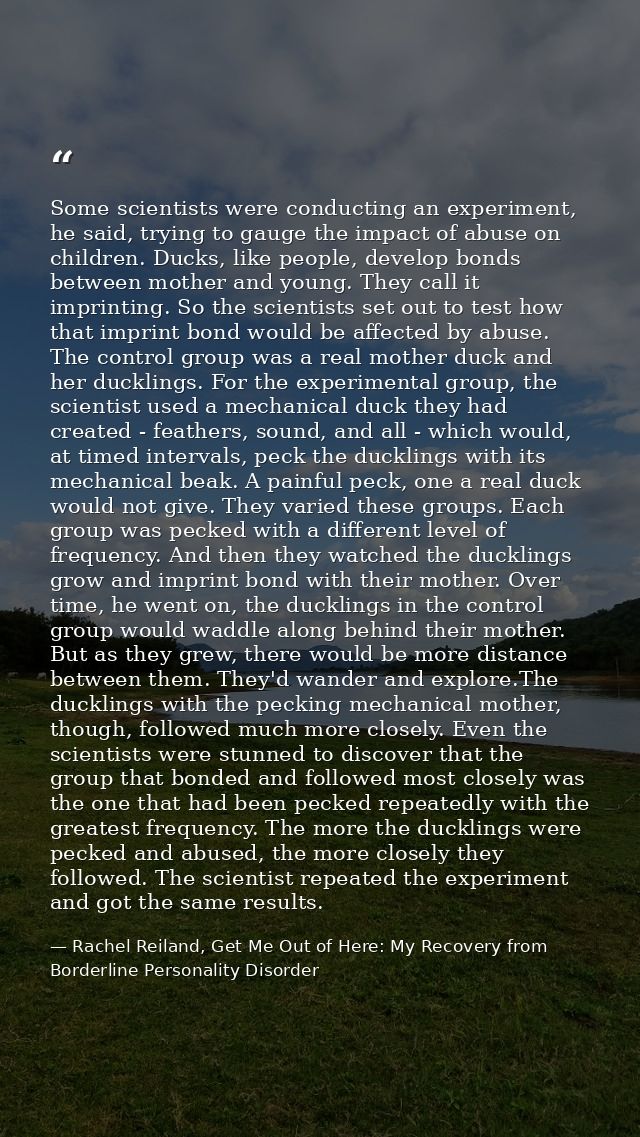 Some scientists were conducting an experiment, he said, trying to gauge the impact of abuse on children. Ducks, like peo — Rachel Reiland, Get Me Out of Here: My Recovery from Borderline Personality Disorder