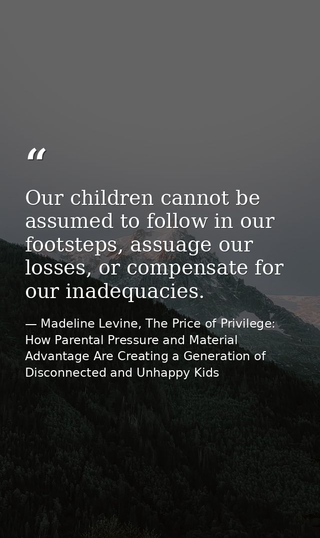 Our children cannot be assumed to follow in our footsteps, assuage our losses, or compensate for our inadequacies. — Madeline Levine, The Price of Privilege: How Parental Pressure and Material Advantage Are Creating a Generation of Disconnected and Unhappy Kids