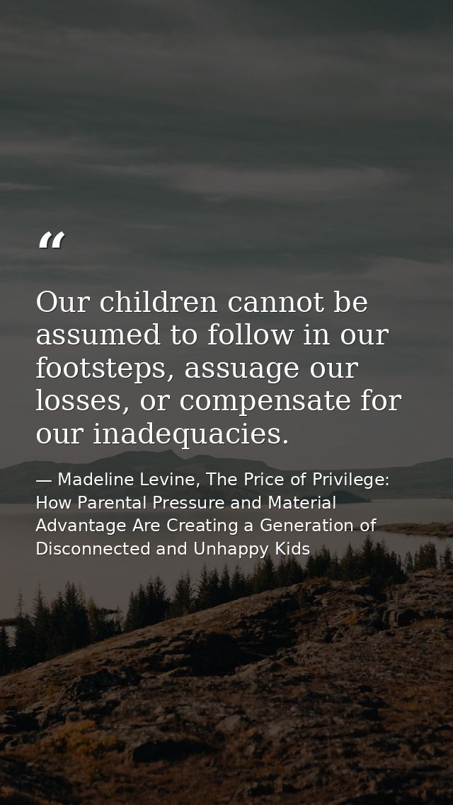 Our children cannot be assumed to follow in our footsteps, assuage our losses, or compensate for our inadequacies. — Madeline Levine, The Price of Privilege: How Parental Pressure and Material Advantage Are Creating a Generation of Disconnected and Unhappy Kids