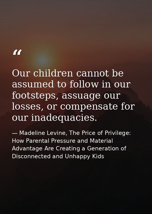 Our children cannot be assumed to follow in our footsteps, assuage our losses, or compensate for our inadequacies. — Madeline Levine, The Price of Privilege: How Parental Pressure and Material Advantage Are Creating a Generation of Disconnected and Unhappy Kids