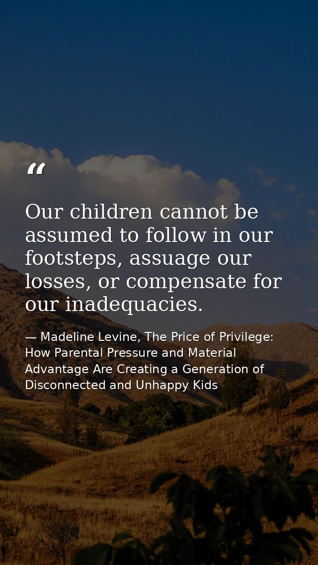 Our children cannot be assumed to follow in our footsteps, assuage our losses, or compensate for our inadequacies. — Madeline Levine, The Price of Privilege: How Parental Pressure and Material Advantage Are Creating a Generation of Disconnected and Unhappy Kids