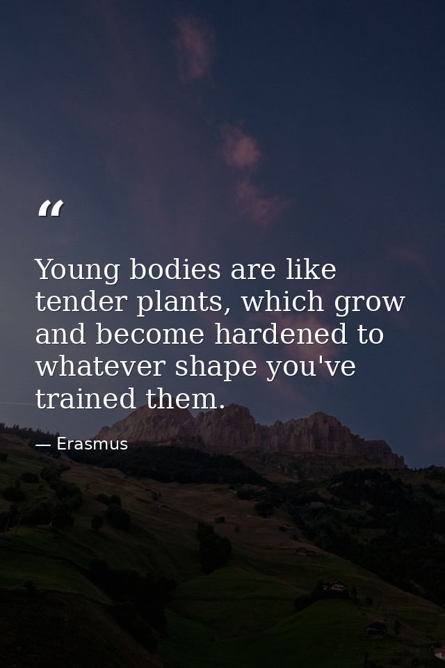 Young bodies are like tender plants, which grow and become hardened to whatever shape you've trained them. — Erasmus