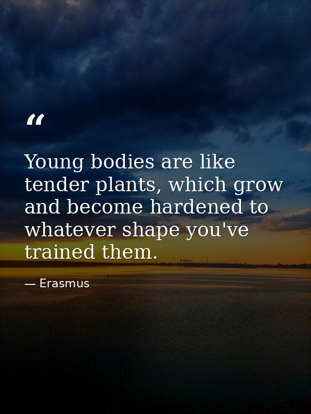 Young bodies are like tender plants, which grow and become hardened to whatever shape you've trained them. — Erasmus