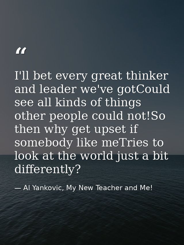 I'll bet every great thinker and leader we've gotCould see all kinds of things other people could not!So then why get up — Al Yankovic, My New Teacher and Me!