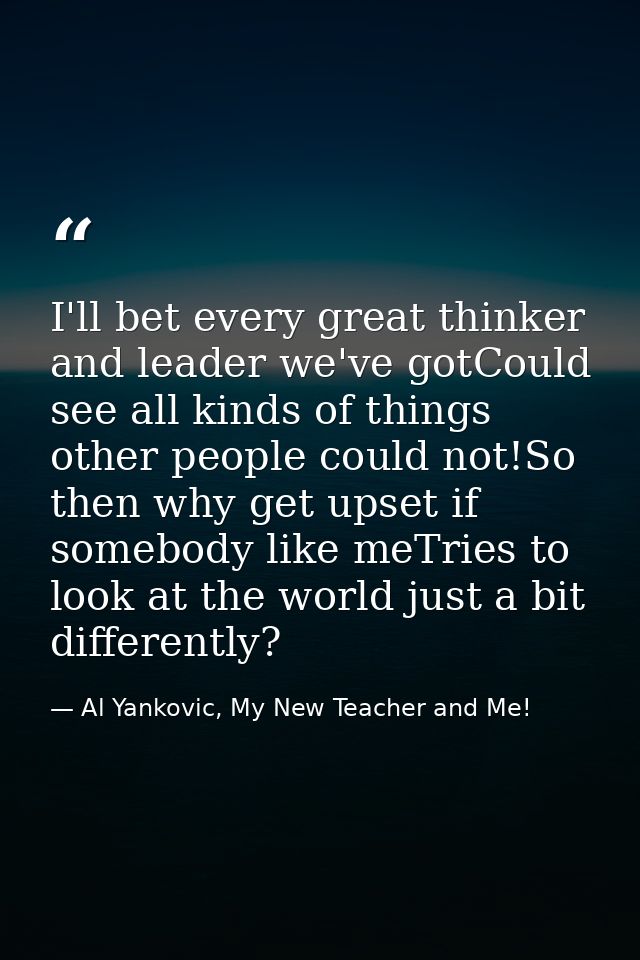 I'll bet every great thinker and leader we've gotCould see all kinds of things other people could not!So then why get up — Al Yankovic, My New Teacher and Me!