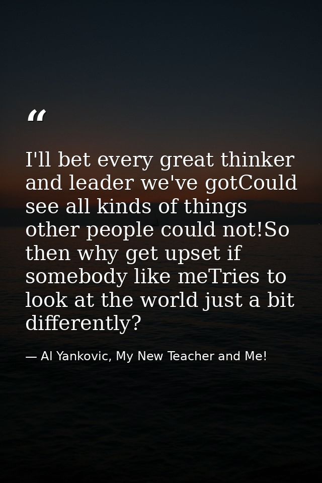 I'll bet every great thinker and leader we've gotCould see all kinds of things other people could not!So then why get up — Al Yankovic, My New Teacher and Me!