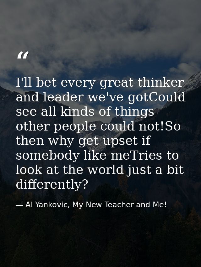 I'll bet every great thinker and leader we've gotCould see all kinds of things other people could not!So then why get up — Al Yankovic, My New Teacher and Me!
