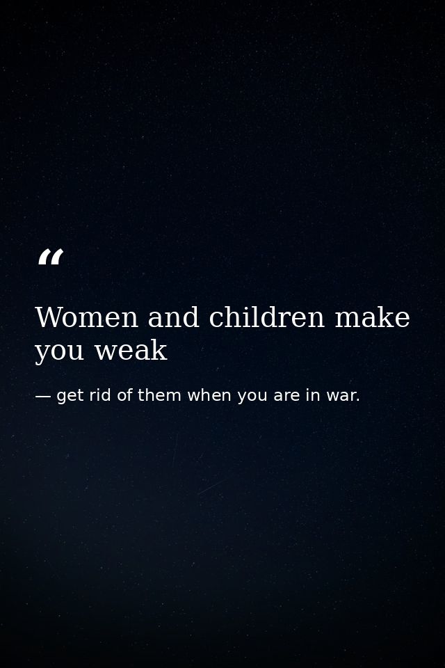 Women and children make you weak — get rid of them when you are in war.