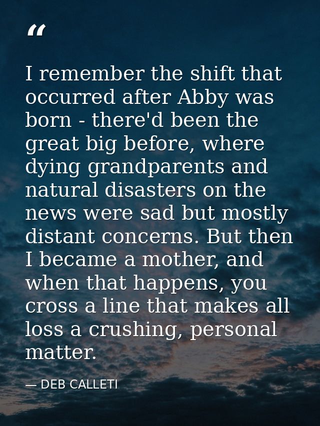 I remember the shift that occurred after Abby was born - there'd been the great big before, where dying grandparents and — DEB CALLETI