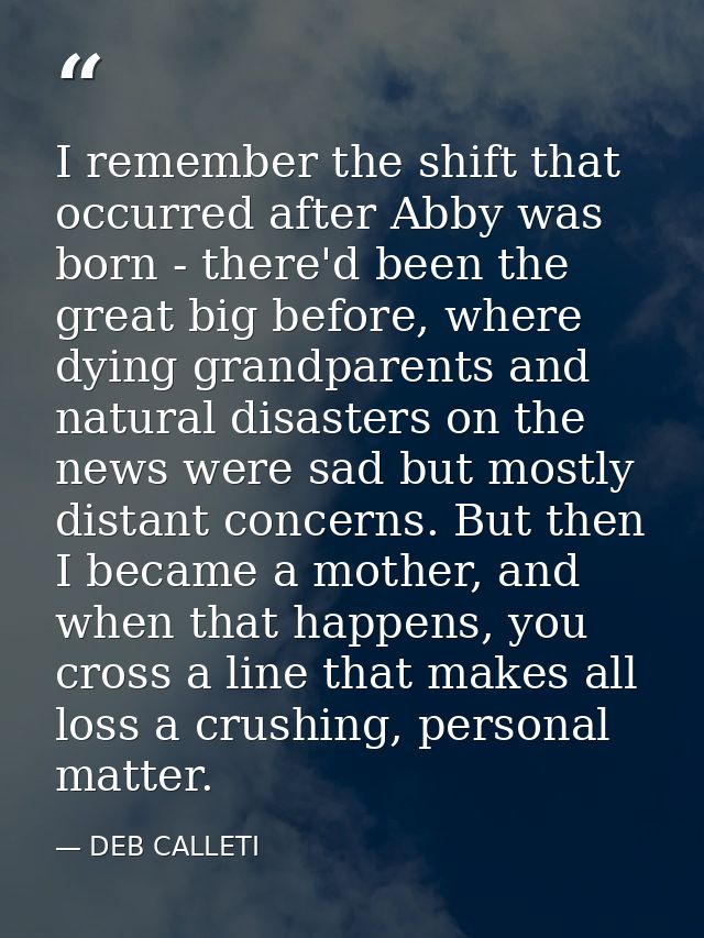 I remember the shift that occurred after Abby was born - there'd been the great big before, where dying grandparents and — DEB CALLETI
