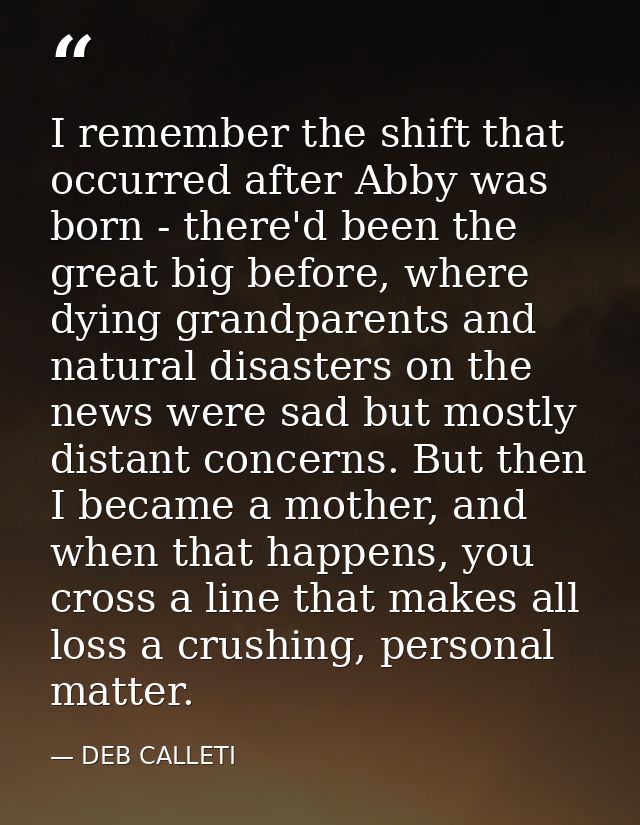 I remember the shift that occurred after Abby was born - there'd been the great big before, where dying grandparents and — DEB CALLETI