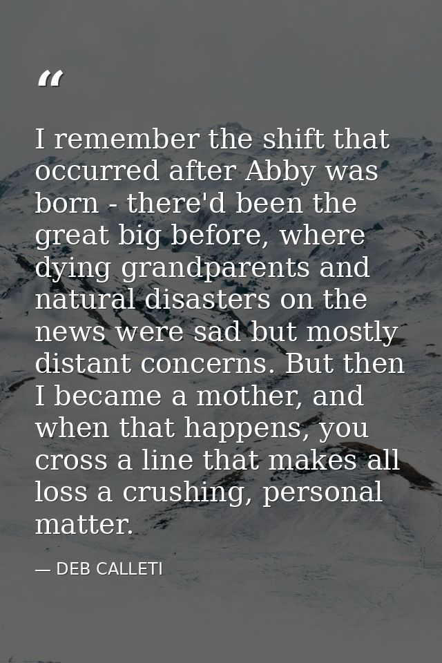 I remember the shift that occurred after Abby was born - there'd been the great big before, where dying grandparents and — DEB CALLETI
