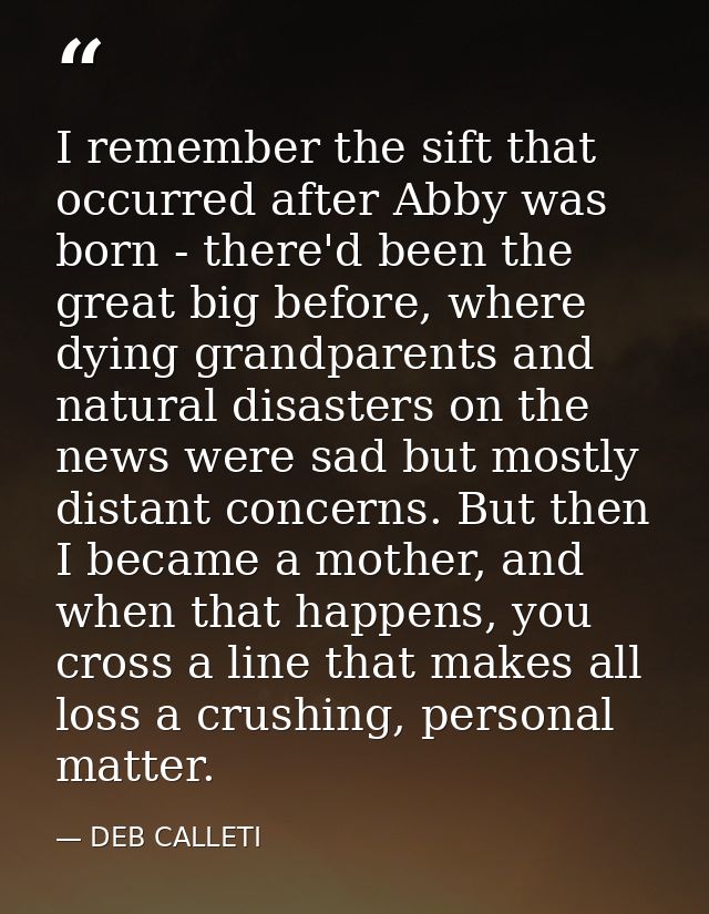I remember the sift that occurred after Abby was born - there'd been the great big before, where dying grandparents and  — DEB CALLETI