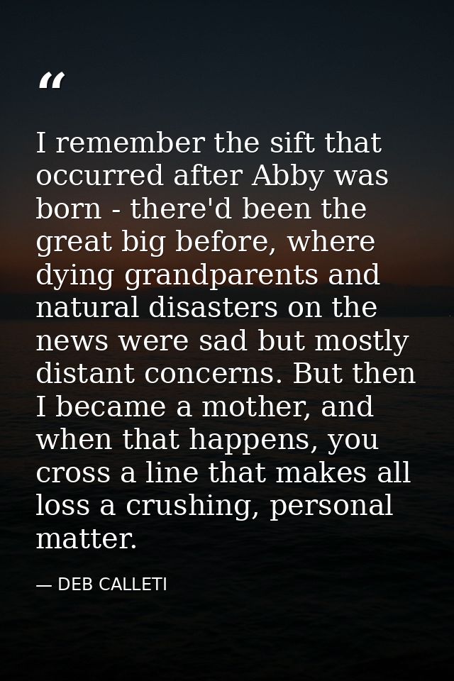 I remember the sift that occurred after Abby was born - there'd been the great big before, where dying grandparents and  — DEB CALLETI