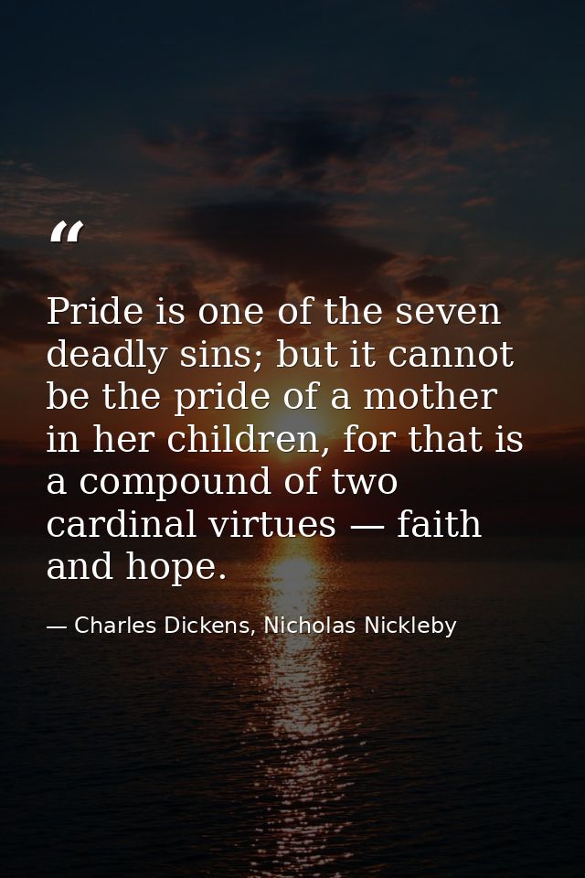 Pride is one of the seven deadly sins; but it cannot be the pride of a mother in her children, for that is a compound of — Charles Dickens, Nicholas Nickleby