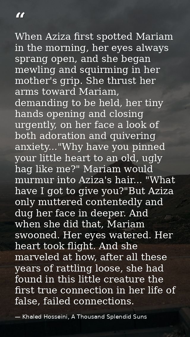 When Aziza first spotted Mariam in the morning, her eyes always sprang open, and she began mewling and squirming in her  — Khaled Hosseini, A Thousand Splendid Suns